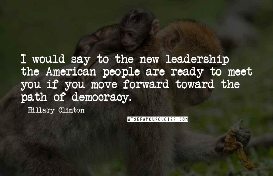 Hillary Clinton Quotes: I would say to the new leadership the American people are ready to meet you if you move forward toward the path of democracy.