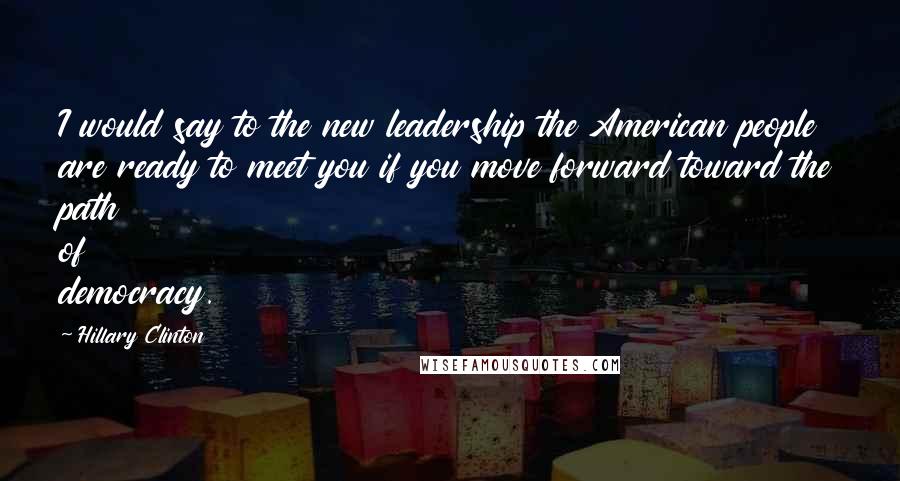 Hillary Clinton Quotes: I would say to the new leadership the American people are ready to meet you if you move forward toward the path of democracy.