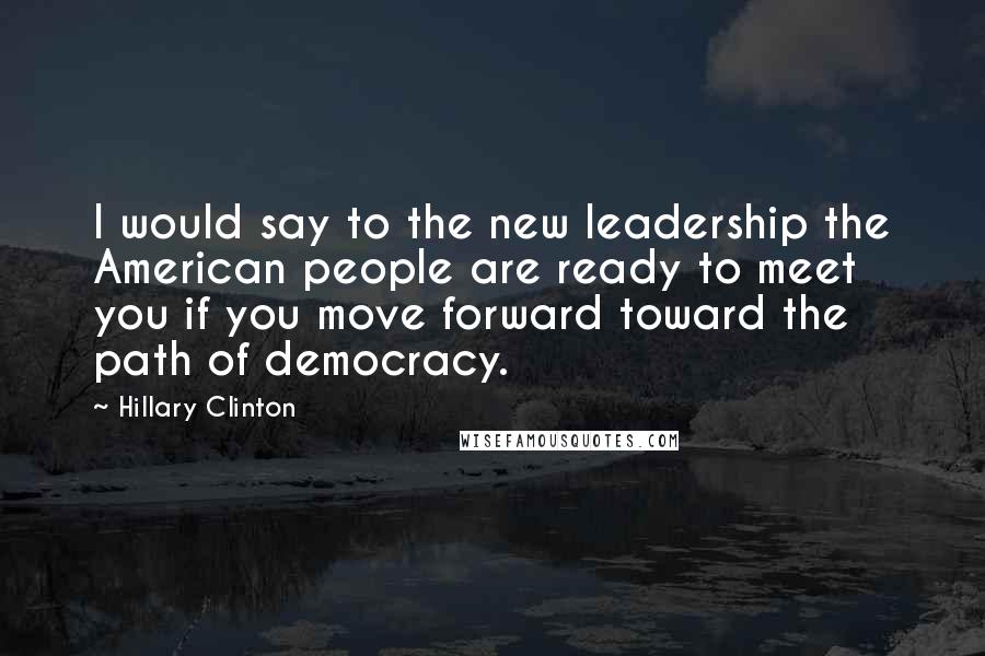 Hillary Clinton Quotes: I would say to the new leadership the American people are ready to meet you if you move forward toward the path of democracy.
