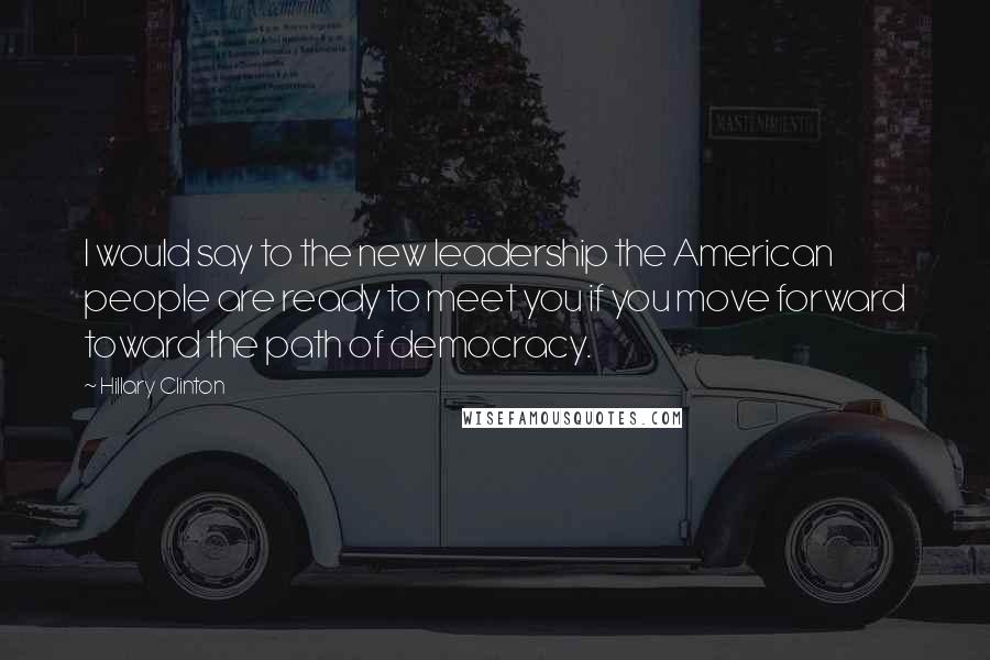 Hillary Clinton Quotes: I would say to the new leadership the American people are ready to meet you if you move forward toward the path of democracy.