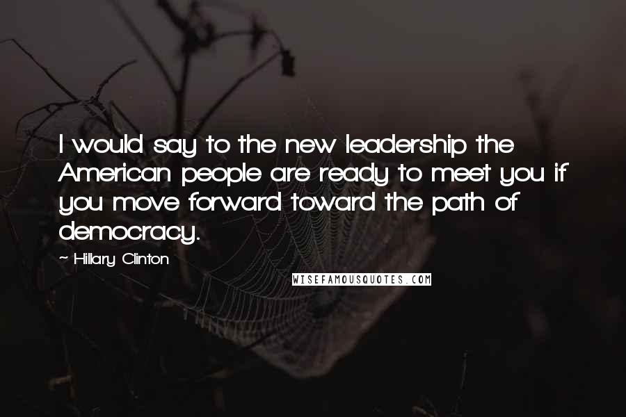 Hillary Clinton Quotes: I would say to the new leadership the American people are ready to meet you if you move forward toward the path of democracy.