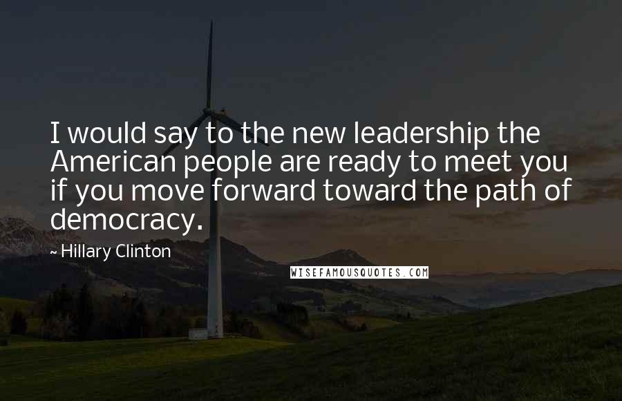 Hillary Clinton Quotes: I would say to the new leadership the American people are ready to meet you if you move forward toward the path of democracy.