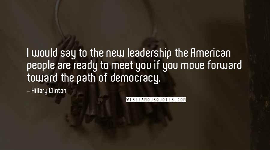 Hillary Clinton Quotes: I would say to the new leadership the American people are ready to meet you if you move forward toward the path of democracy.