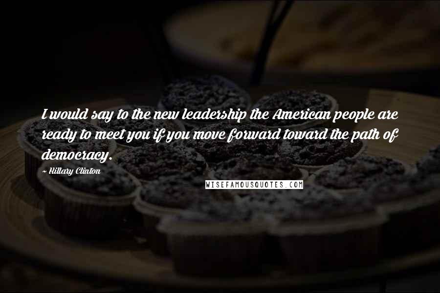 Hillary Clinton Quotes: I would say to the new leadership the American people are ready to meet you if you move forward toward the path of democracy.