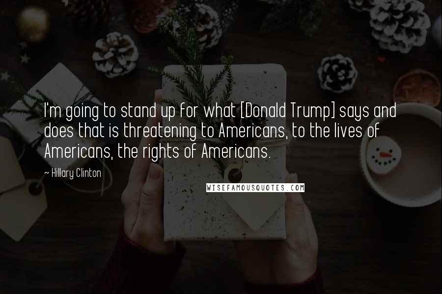 Hillary Clinton Quotes: I'm going to stand up for what [Donald Trump] says and does that is threatening to Americans, to the lives of Americans, the rights of Americans.