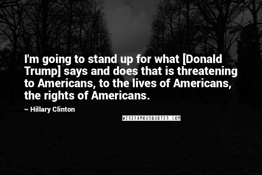 Hillary Clinton Quotes: I'm going to stand up for what [Donald Trump] says and does that is threatening to Americans, to the lives of Americans, the rights of Americans.