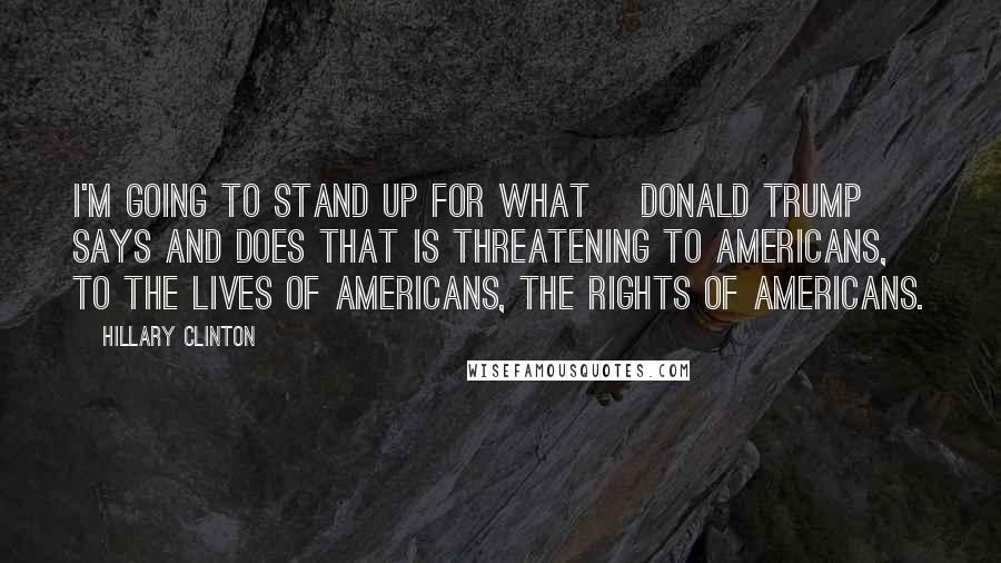 Hillary Clinton Quotes: I'm going to stand up for what [Donald Trump] says and does that is threatening to Americans, to the lives of Americans, the rights of Americans.