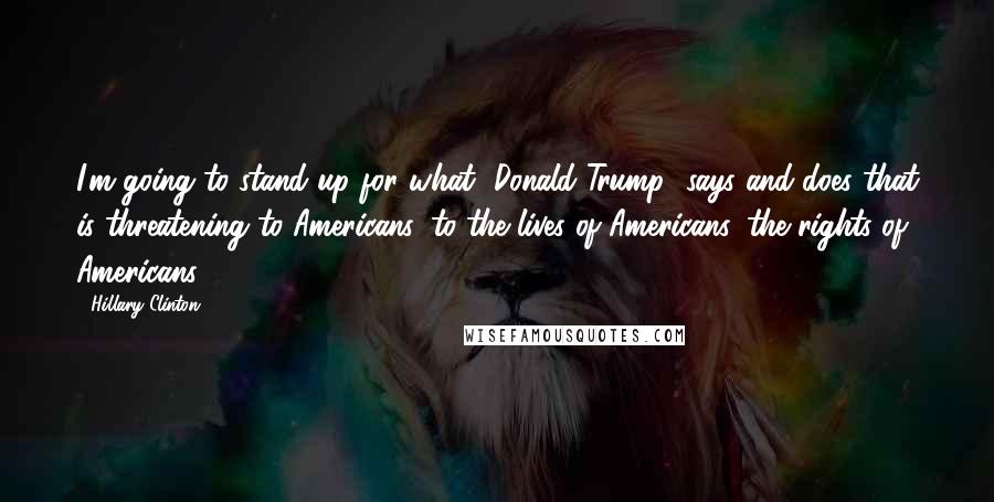 Hillary Clinton Quotes: I'm going to stand up for what [Donald Trump] says and does that is threatening to Americans, to the lives of Americans, the rights of Americans.