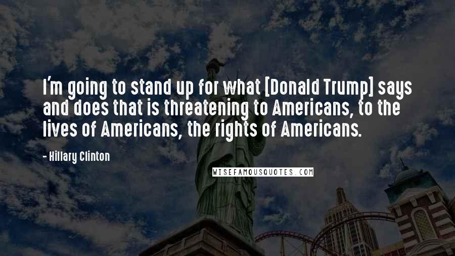 Hillary Clinton Quotes: I'm going to stand up for what [Donald Trump] says and does that is threatening to Americans, to the lives of Americans, the rights of Americans.