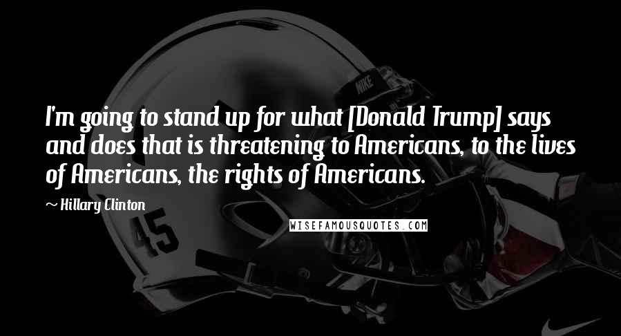 Hillary Clinton Quotes: I'm going to stand up for what [Donald Trump] says and does that is threatening to Americans, to the lives of Americans, the rights of Americans.