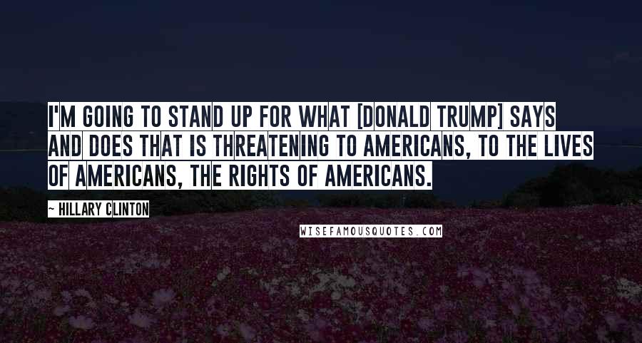 Hillary Clinton Quotes: I'm going to stand up for what [Donald Trump] says and does that is threatening to Americans, to the lives of Americans, the rights of Americans.