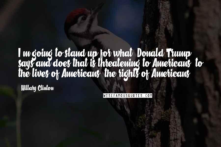 Hillary Clinton Quotes: I'm going to stand up for what [Donald Trump] says and does that is threatening to Americans, to the lives of Americans, the rights of Americans.