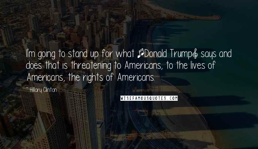 Hillary Clinton Quotes: I'm going to stand up for what [Donald Trump] says and does that is threatening to Americans, to the lives of Americans, the rights of Americans.