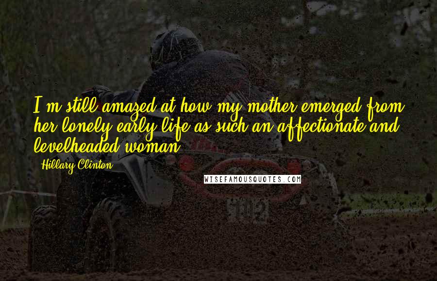 Hillary Clinton Quotes: I'm still amazed at how my mother emerged from her lonely early life as such an affectionate and levelheaded woman.