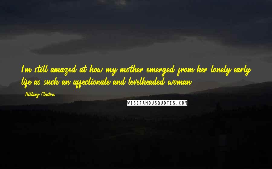 Hillary Clinton Quotes: I'm still amazed at how my mother emerged from her lonely early life as such an affectionate and levelheaded woman.