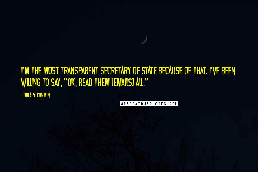 Hillary Clinton Quotes: I'm the most transparent secretary of state because of that. I've been willing to say, "OK, read them [emails] all."