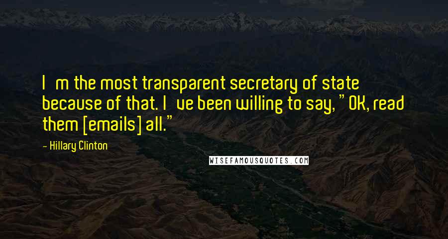 Hillary Clinton Quotes: I'm the most transparent secretary of state because of that. I've been willing to say, "OK, read them [emails] all."