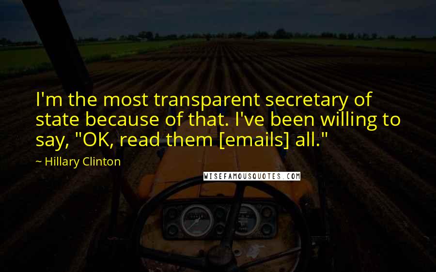 Hillary Clinton Quotes: I'm the most transparent secretary of state because of that. I've been willing to say, "OK, read them [emails] all."