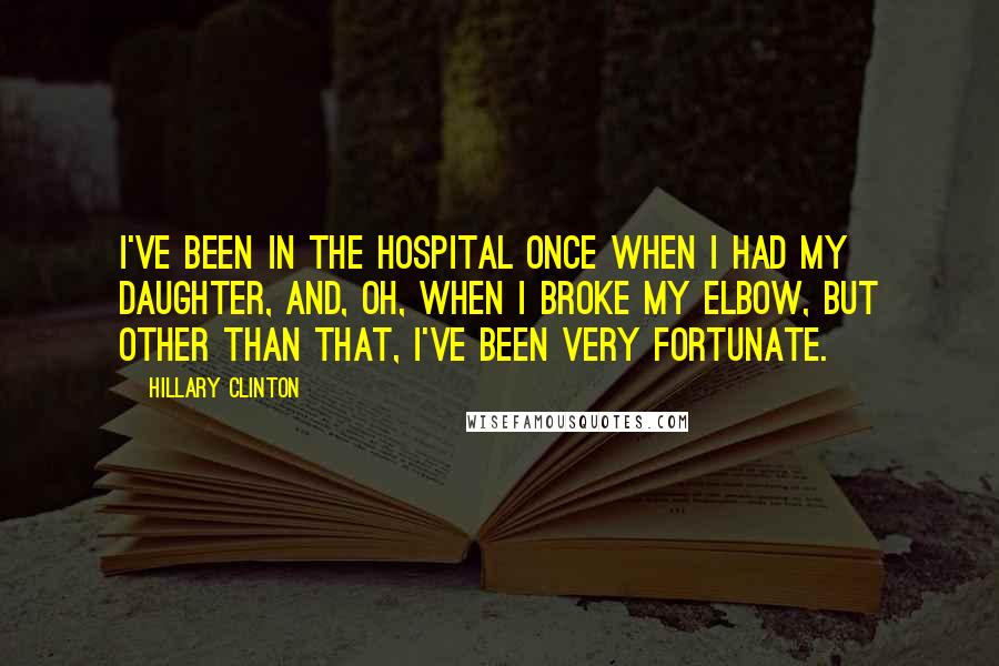 Hillary Clinton Quotes: I've been in the hospital once when I had my daughter, and, oh, when I broke my elbow, but other than that, I've been very fortunate.