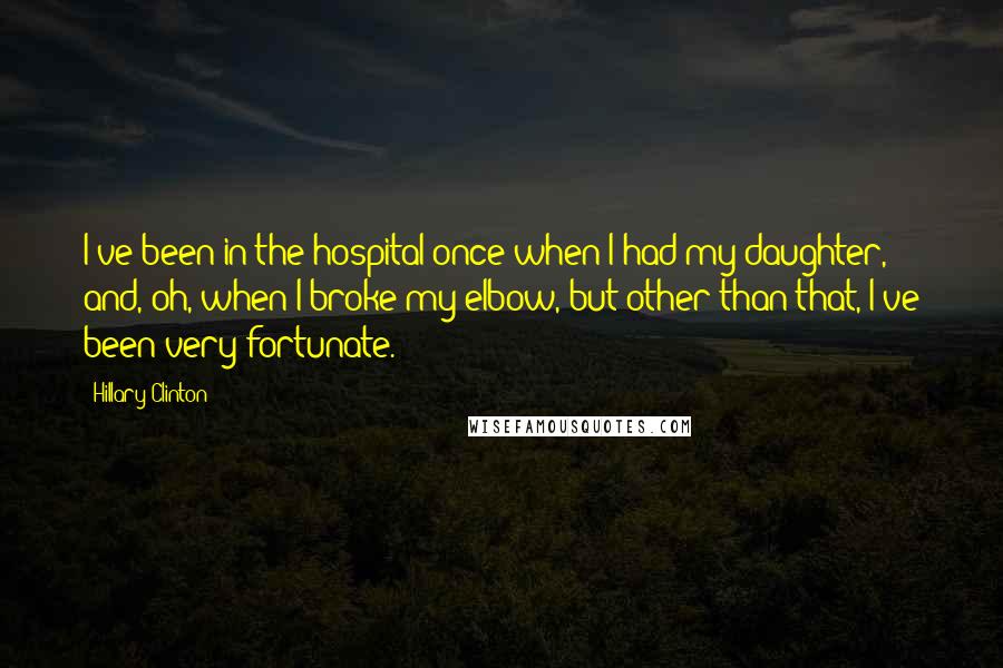 Hillary Clinton Quotes: I've been in the hospital once when I had my daughter, and, oh, when I broke my elbow, but other than that, I've been very fortunate.