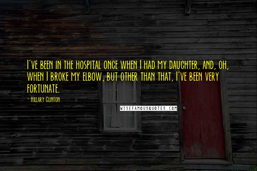 Hillary Clinton Quotes: I've been in the hospital once when I had my daughter, and, oh, when I broke my elbow, but other than that, I've been very fortunate.