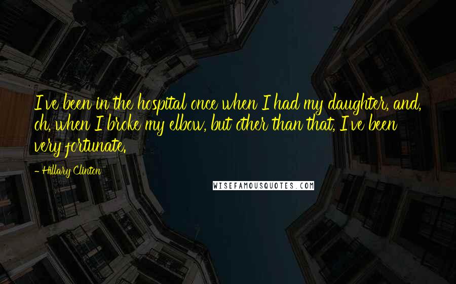 Hillary Clinton Quotes: I've been in the hospital once when I had my daughter, and, oh, when I broke my elbow, but other than that, I've been very fortunate.