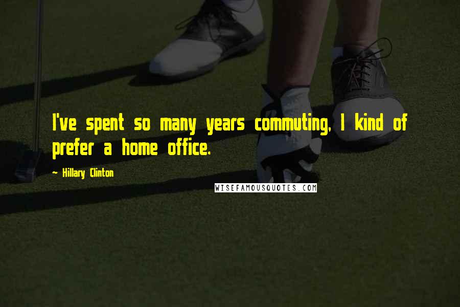 Hillary Clinton Quotes: I've spent so many years commuting, I kind of prefer a home office.