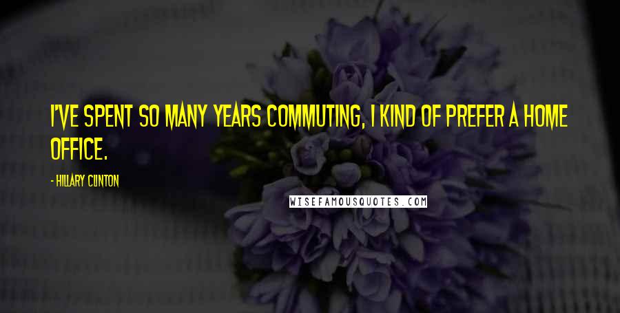 Hillary Clinton Quotes: I've spent so many years commuting, I kind of prefer a home office.