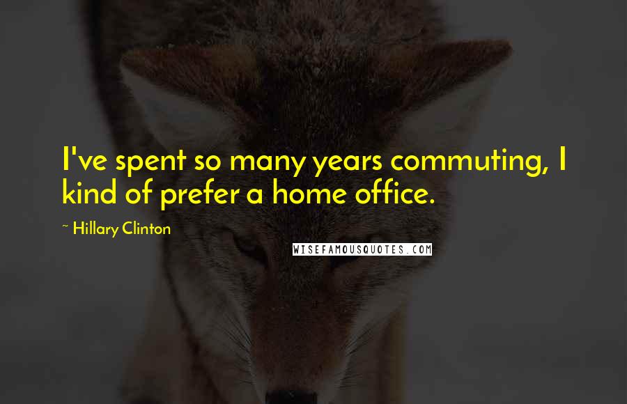 Hillary Clinton Quotes: I've spent so many years commuting, I kind of prefer a home office.