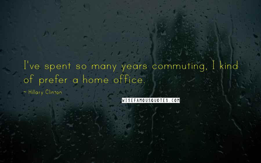 Hillary Clinton Quotes: I've spent so many years commuting, I kind of prefer a home office.