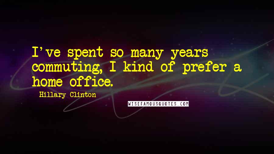 Hillary Clinton Quotes: I've spent so many years commuting, I kind of prefer a home office.