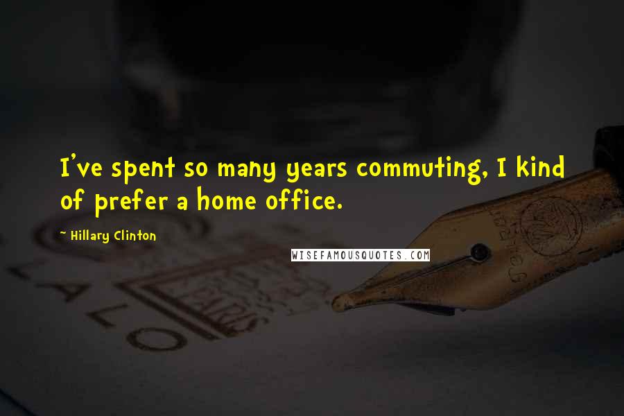 Hillary Clinton Quotes: I've spent so many years commuting, I kind of prefer a home office.