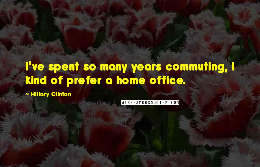 Hillary Clinton Quotes: I've spent so many years commuting, I kind of prefer a home office.