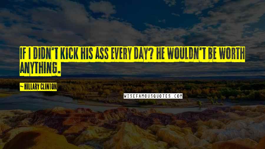 Hillary Clinton Quotes: If I didn't kick his ass every day? he wouldn't be worth anything.