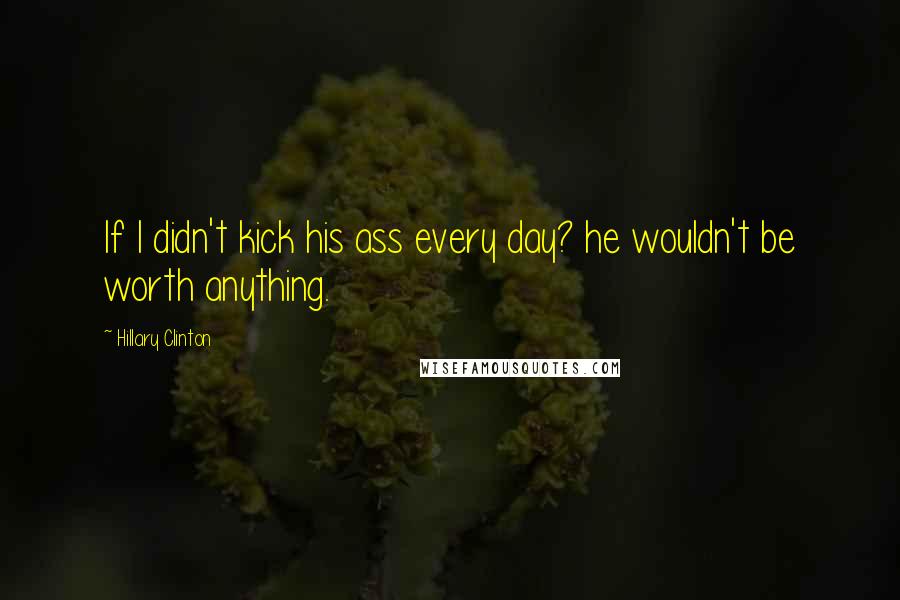 Hillary Clinton Quotes: If I didn't kick his ass every day? he wouldn't be worth anything.