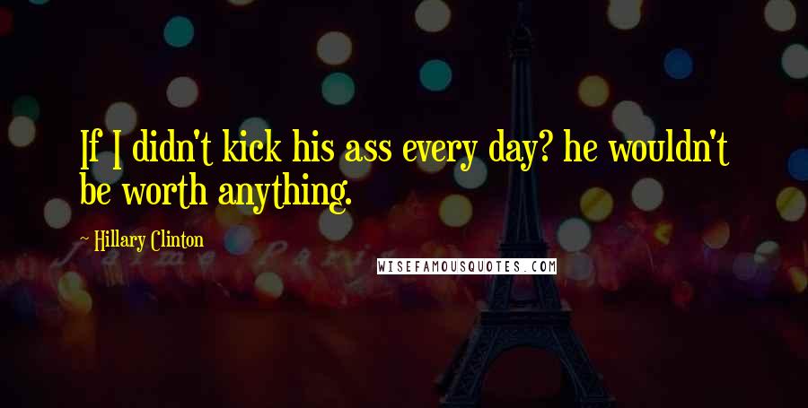 Hillary Clinton Quotes: If I didn't kick his ass every day? he wouldn't be worth anything.