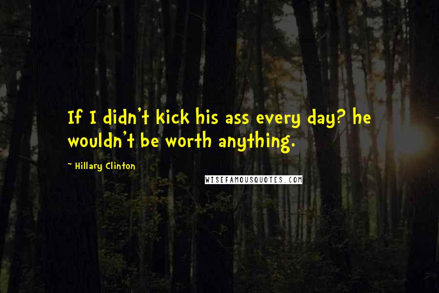 Hillary Clinton Quotes: If I didn't kick his ass every day? he wouldn't be worth anything.