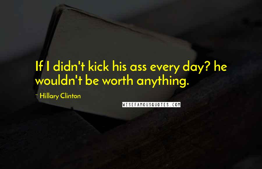 Hillary Clinton Quotes: If I didn't kick his ass every day? he wouldn't be worth anything.