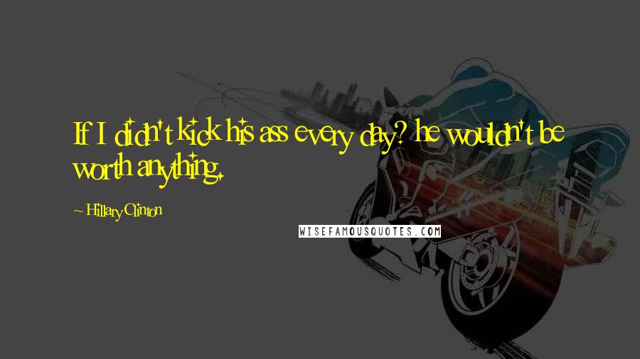 Hillary Clinton Quotes: If I didn't kick his ass every day? he wouldn't be worth anything.