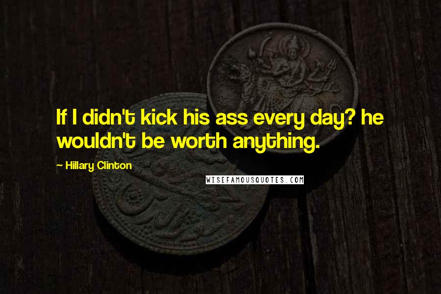 Hillary Clinton Quotes: If I didn't kick his ass every day? he wouldn't be worth anything.