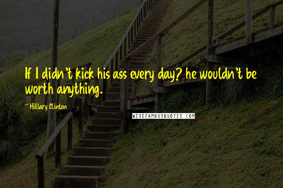 Hillary Clinton Quotes: If I didn't kick his ass every day? he wouldn't be worth anything.