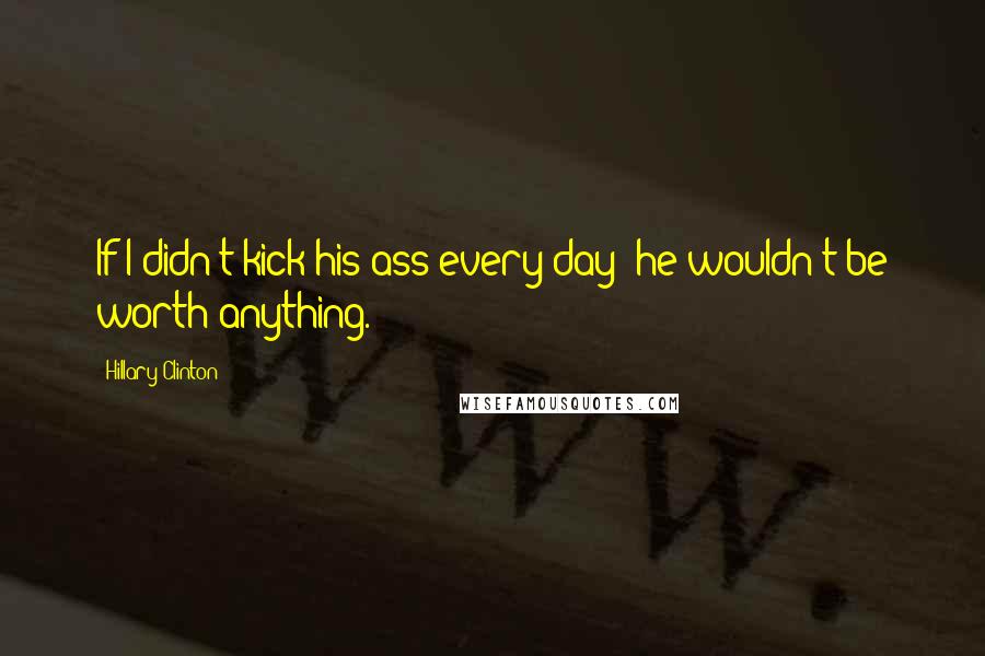 Hillary Clinton Quotes: If I didn't kick his ass every day? he wouldn't be worth anything.
