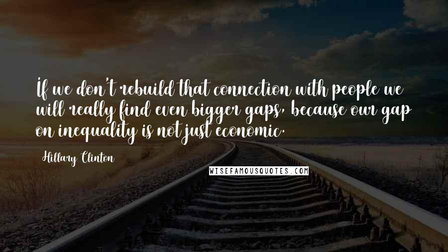 Hillary Clinton Quotes: If we don't rebuild that connection with people we will really find even bigger gaps, because our gap on inequality is not just economic.