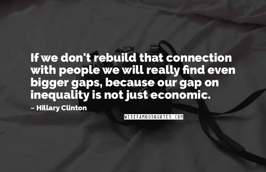 Hillary Clinton Quotes: If we don't rebuild that connection with people we will really find even bigger gaps, because our gap on inequality is not just economic.
