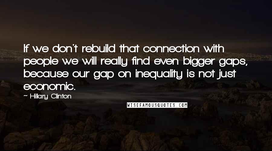 Hillary Clinton Quotes: If we don't rebuild that connection with people we will really find even bigger gaps, because our gap on inequality is not just economic.