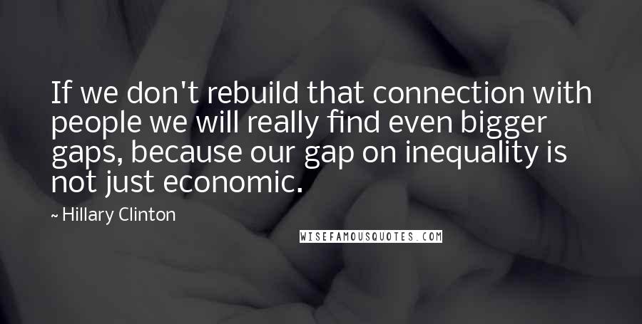 Hillary Clinton Quotes: If we don't rebuild that connection with people we will really find even bigger gaps, because our gap on inequality is not just economic.