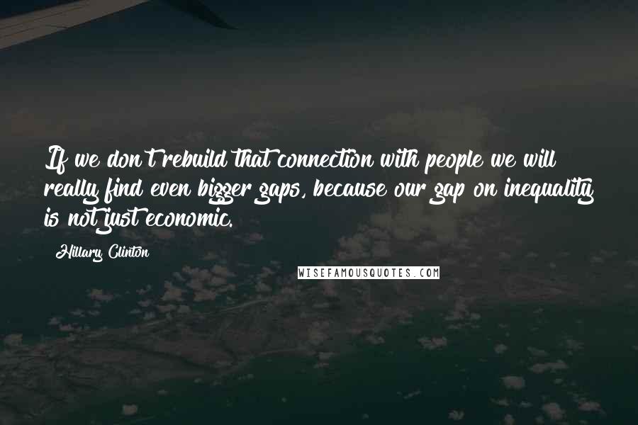 Hillary Clinton Quotes: If we don't rebuild that connection with people we will really find even bigger gaps, because our gap on inequality is not just economic.