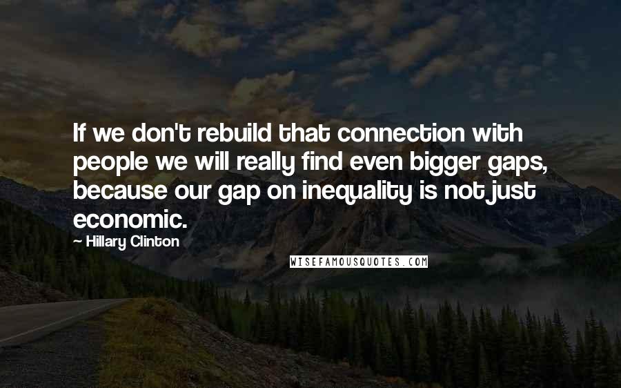 Hillary Clinton Quotes: If we don't rebuild that connection with people we will really find even bigger gaps, because our gap on inequality is not just economic.