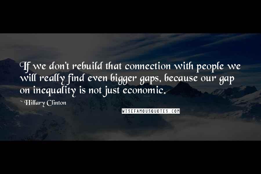 Hillary Clinton Quotes: If we don't rebuild that connection with people we will really find even bigger gaps, because our gap on inequality is not just economic.