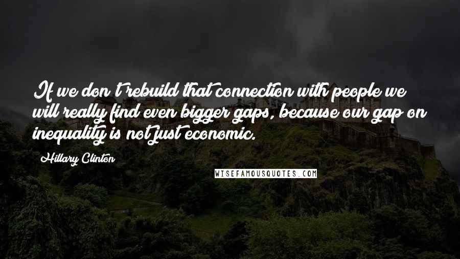 Hillary Clinton Quotes: If we don't rebuild that connection with people we will really find even bigger gaps, because our gap on inequality is not just economic.